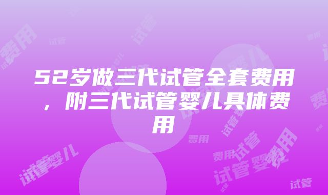 52岁做三代试管全套费用，附三代试管婴儿具体费用