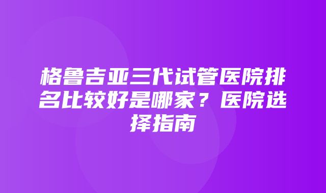 格鲁吉亚三代试管医院排名比较好是哪家？医院选择指南