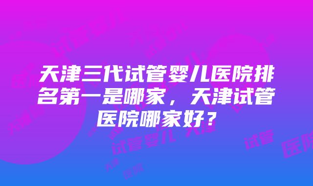 天津三代试管婴儿医院排名第一是哪家，天津试管医院哪家好？