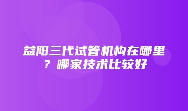 益阳三代试管机构在哪里？哪家技术比较好