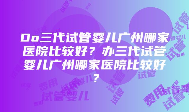 Do三代试管婴儿广州哪家医院比较好？办三代试管婴儿广州哪家医院比较好？