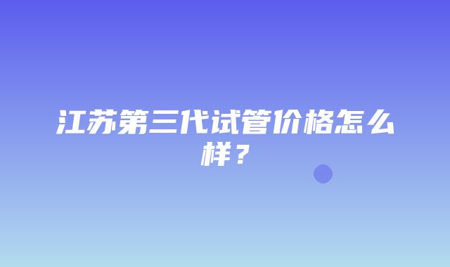 江苏第三代试管价格怎么样？