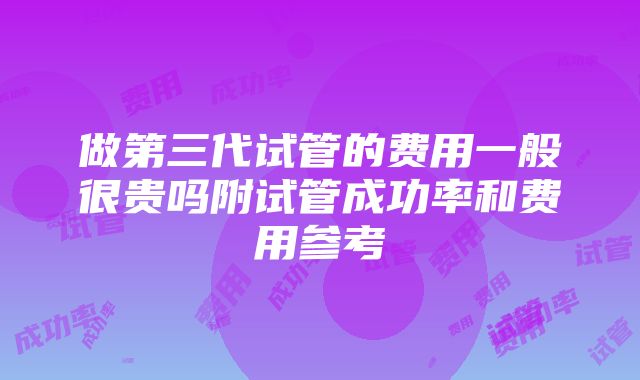 做第三代试管的费用一般很贵吗附试管成功率和费用参考