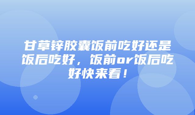 甘草锌胶囊饭前吃好还是饭后吃好，饭前or饭后吃好快来看！