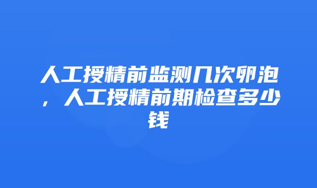 人工授精前监测几次卵泡，人工授精前期检查多少钱