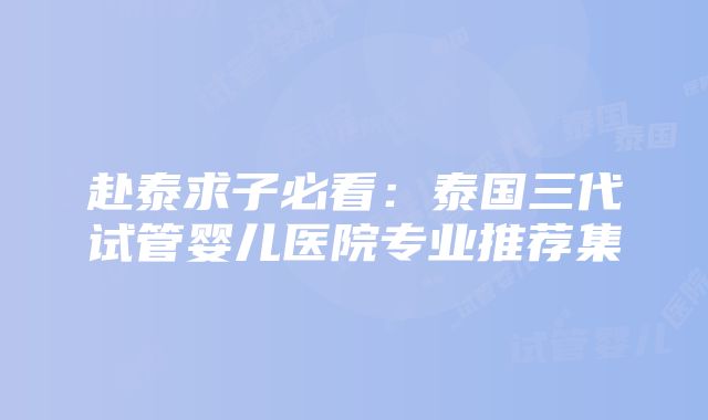 赴泰求子必看：泰国三代试管婴儿医院专业推荐集