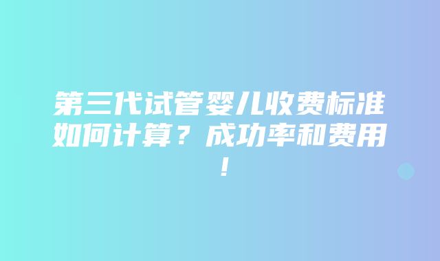 第三代试管婴儿收费标准如何计算？成功率和费用！