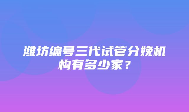 潍坊编号三代试管分娩机构有多少家？