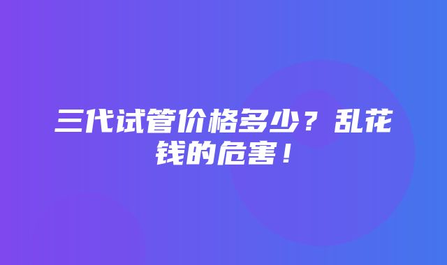 三代试管价格多少？乱花钱的危害！