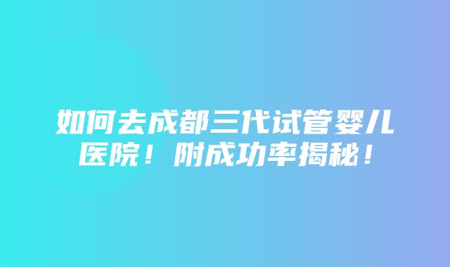 如何去成都三代试管婴儿医院！附成功率揭秘！