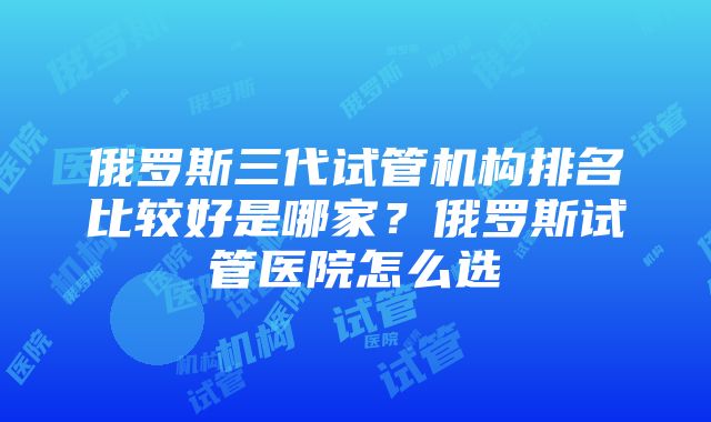 俄罗斯三代试管机构排名比较好是哪家？俄罗斯试管医院怎么选