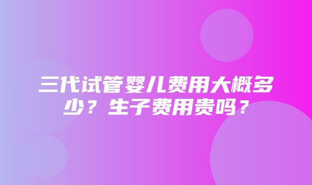 三代试管婴儿费用大概多少？生子费用贵吗？