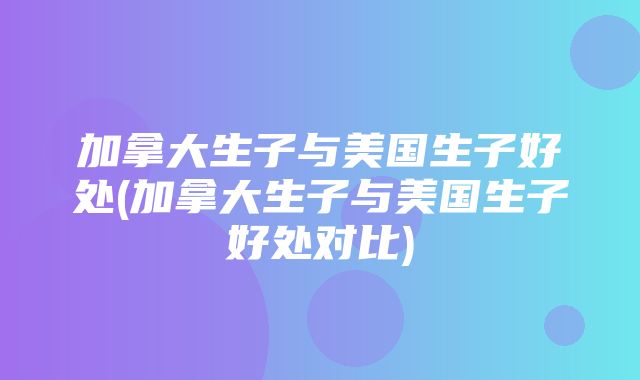 加拿大生子与美国生子好处(加拿大生子与美国生子好处对比)