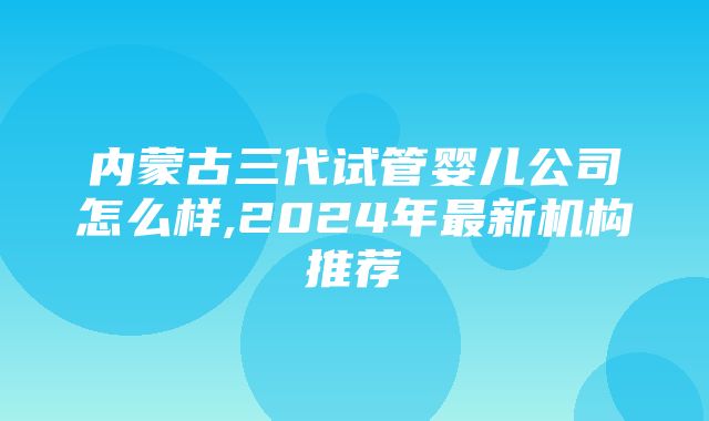 内蒙古三代试管婴儿公司怎么样,2024年最新机构推荐