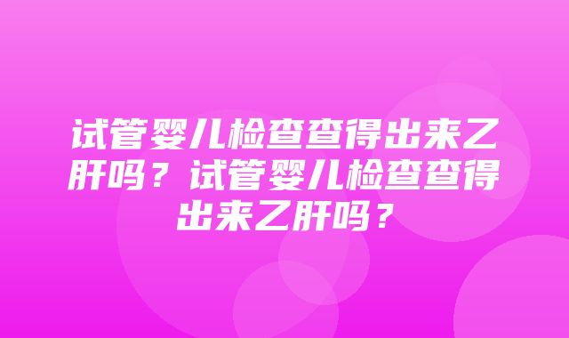 试管婴儿检查查得出来乙肝吗？试管婴儿检查查得出来乙肝吗？