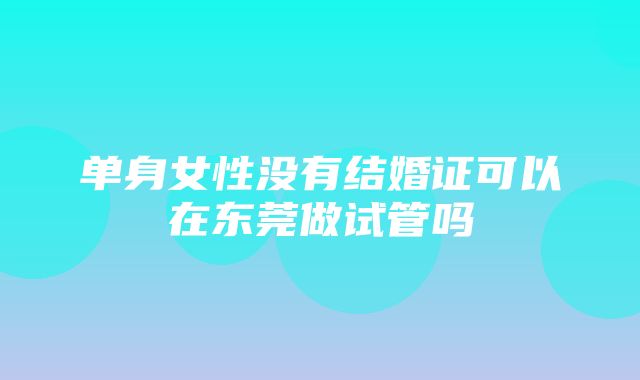 单身女性没有结婚证可以在东莞做试管吗