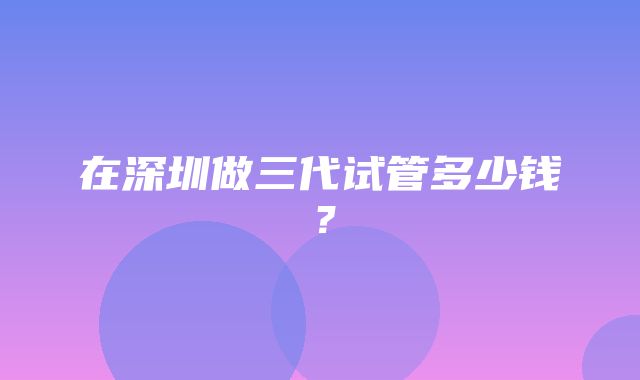 在深圳做三代试管多少钱？