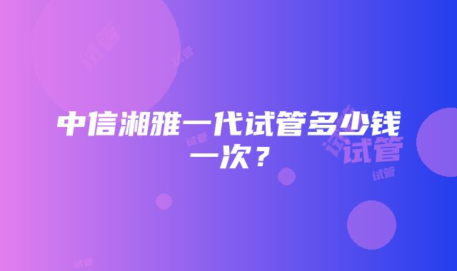 中信湘雅一代试管多少钱一次？