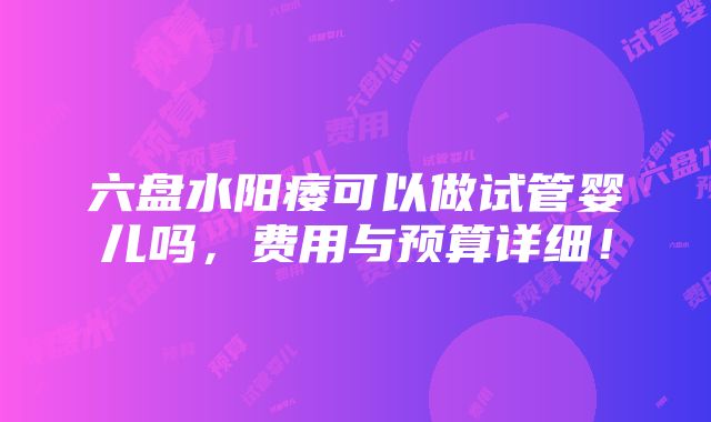 六盘水阳痿可以做试管婴儿吗，费用与预算详细！