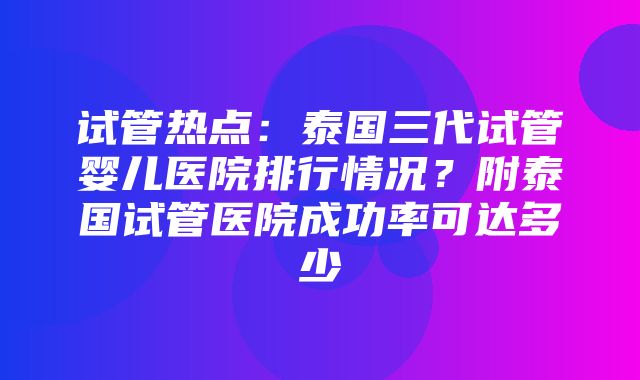 试管热点：泰国三代试管婴儿医院排行情况？附泰国试管医院成功率可达多少