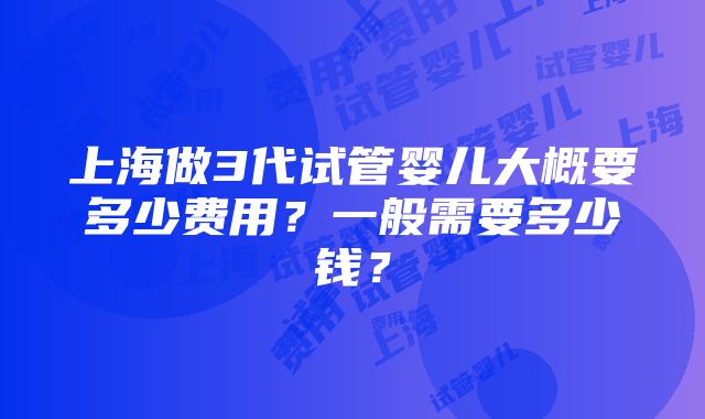 上海做3代试管婴儿大概要多少费用？一般需要多少钱？