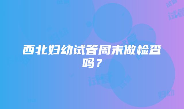 西北妇幼试管周末做检查吗？