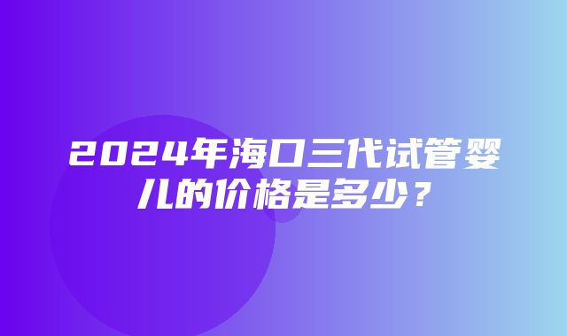 2024年海口三代试管婴儿的价格是多少？