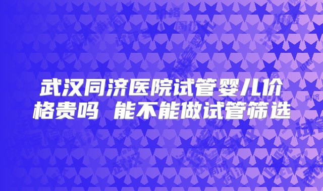 武汉同济医院试管婴儿价格贵吗 能不能做试管筛选