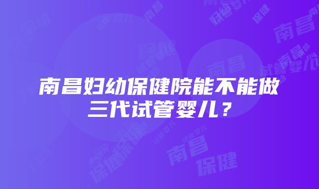 南昌妇幼保健院能不能做三代试管婴儿？