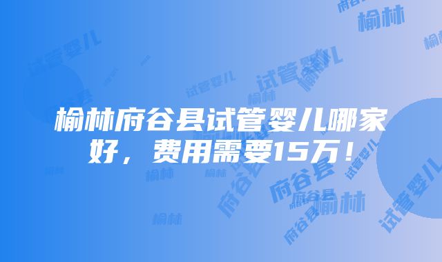 榆林府谷县试管婴儿哪家好，费用需要15万！