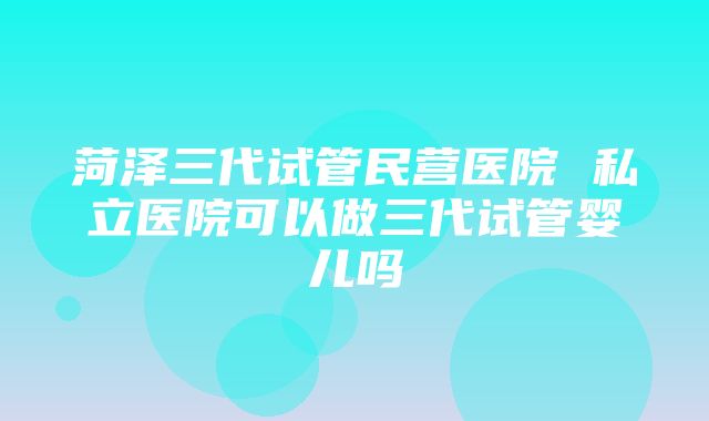 菏泽三代试管民营医院 私立医院可以做三代试管婴儿吗