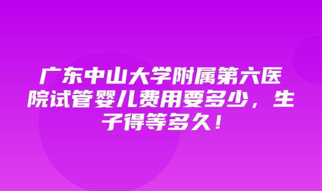 广东中山大学附属第六医院试管婴儿费用要多少，生子得等多久！