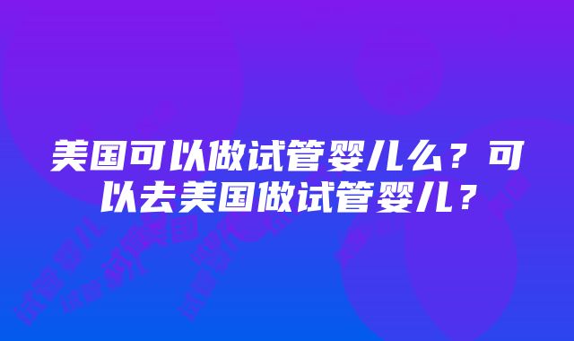 美国可以做试管婴儿么？可以去美国做试管婴儿？