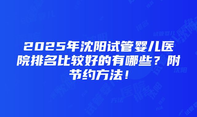 2025年沈阳试管婴儿医院排名比较好的有哪些？附节约方法！