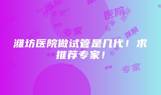 潍坊医院做试管是几代！求推荐专家！