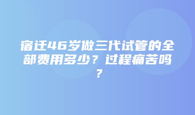 宿迁46岁做三代试管的全部费用多少？过程痛苦吗？