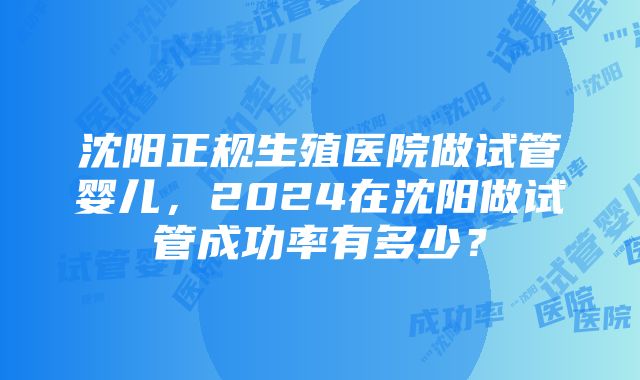 沈阳正规生殖医院做试管婴儿，2024在沈阳做试管成功率有多少？