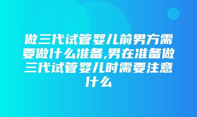 做三代试管婴儿前男方需要做什么准备,男在准备做三代试管婴儿时需要注意什么