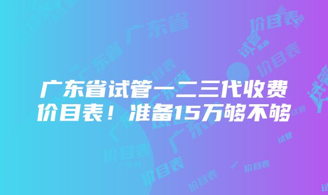 广东省试管一二三代收费价目表！准备15万够不够