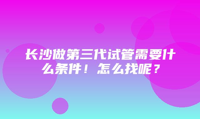 长沙做第三代试管需要什么条件！怎么找呢？