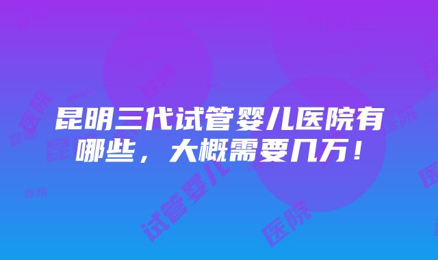 昆明三代试管婴儿医院有哪些，大概需要几万！