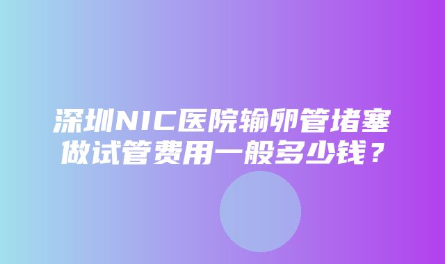 深圳NIC医院输卵管堵塞做试管费用一般多少钱？