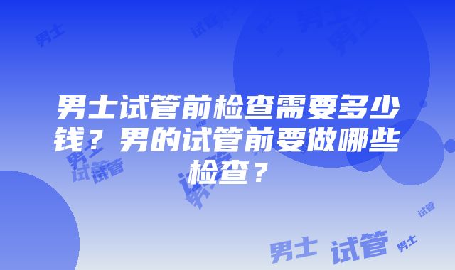 男士试管前检查需要多少钱？男的试管前要做哪些检查？