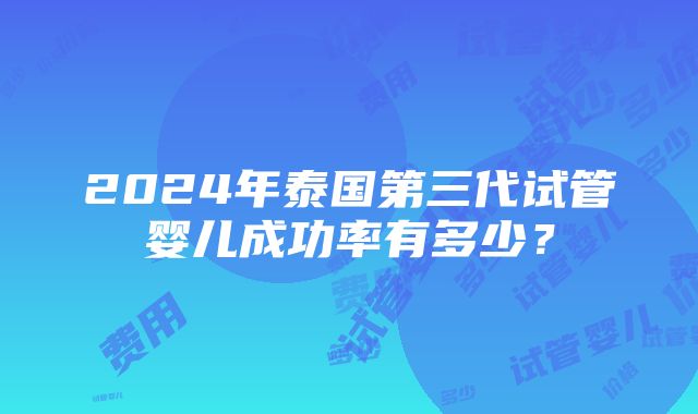 2024年泰国第三代试管婴儿成功率有多少？