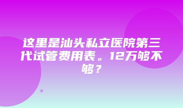 这里是汕头私立医院第三代试管费用表。12万够不够？