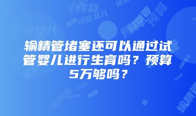 输精管堵塞还可以通过试管婴儿进行生育吗？预算5万够吗？