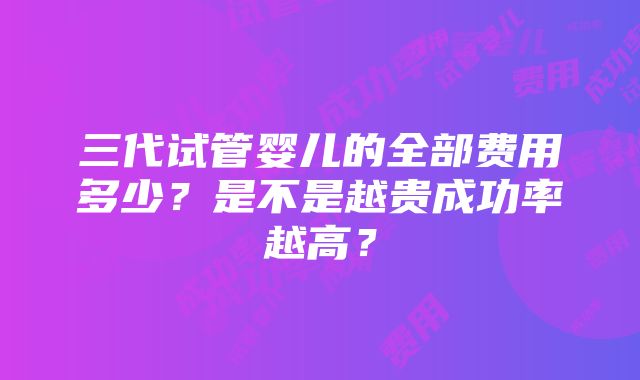 三代试管婴儿的全部费用多少？是不是越贵成功率越高？