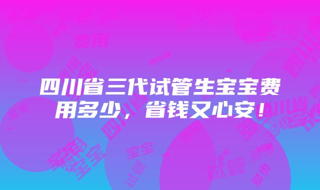 四川省三代试管生宝宝费用多少，省钱又心安！