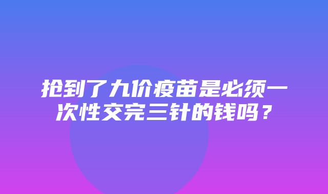 抢到了九价疫苗是必须一次性交完三针的钱吗？