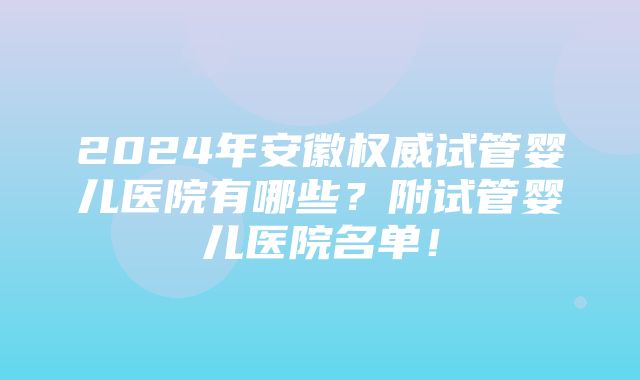 2024年安徽权威试管婴儿医院有哪些？附试管婴儿医院名单！